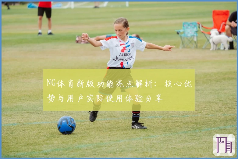 NG体育新版功能亮点解析：核心优势与用户实际使用体验分享