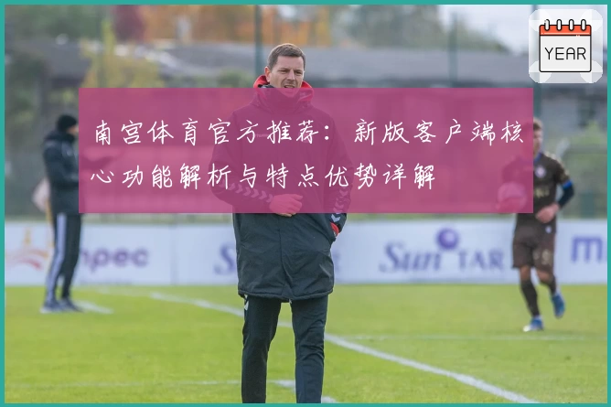 南宫体育官方推荐：新版客户端核心功能解析与特点优势详解