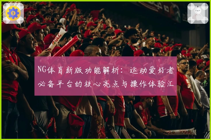 NG体育新版功能解析：运动爱好者必备平台的核心亮点与操作体验汇总